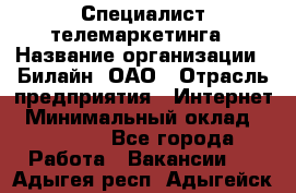 Специалист телемаркетинга › Название организации ­ Билайн, ОАО › Отрасль предприятия ­ Интернет › Минимальный оклад ­ 33 000 - Все города Работа » Вакансии   . Адыгея респ.,Адыгейск г.